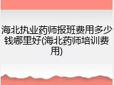 海北执业药师报班费用多少钱哪里好(海北药师培训费用)
