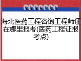 海北医药工程咨询工程师证在哪里报考(医药工程证报考点)