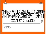 海北水利工程监理工程师培训机构哪个最好(海北水利监理培训优选)