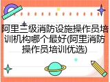 阿里三级消防设施操作员培训机构哪个最好(阿里消防操作员培训优选)