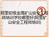 阿里初级金属矿山安全工程师培训学校哪里好(阿里矿山安全工程师培训)