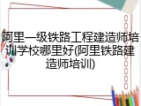阿里一级铁路工程建造师培训学校哪里好(阿里铁路建造师培训)