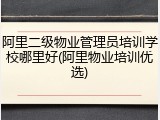 阿里二级物业管理员培训学校哪里好(阿里物业培训优选)