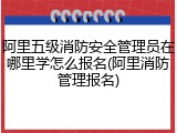 阿里五级消防安全管理员在哪里学怎么报名(阿里消防管理报名)
