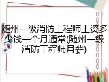 随州一级消防工程师工资多少钱一个月通常(随州一级消防工程师月薪)