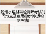 随州水运材料检测师考试时间地点及费用(随州水运检测考情)