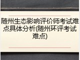 随州生态影响评价师考试难点具体分析(随州环评考试难点)