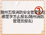 随州五级消防安全管理员在哪里学怎么报名(随州消防管理员报名)