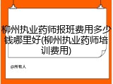 柳州执业药师报班费用多少钱哪里好(柳州执业药师培训费用)