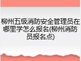 柳州五级消防安全管理员在哪里学怎么报名(柳州消防员报名点)