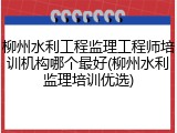 柳州水利工程监理工程师培训机构哪个最好(柳州水利监理培训优选)