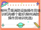柳州三级消防设施操作员培训机构哪个最好(柳州消防操作员培训优选)