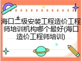 海口二级安装工程造价工程师培训机构哪个最好(海口造价工程师培训)