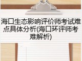海口生态影响评价师考试难点具体分析(海口环评师考难解析)