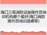 海口三级消防设施操作员培训机构哪个最好(海口消防操作员培训选哪家)