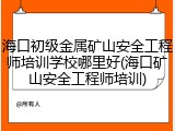 海口初级金属矿山安全工程师培训学校哪里好(海口矿山安全工程师培训)