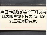 海口中级煤矿安全工程师考试去哪里线下报名(海口煤安工程师报名点)