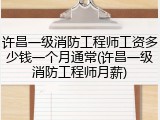 许昌一级消防工程师工资多少钱一个月通常(许昌一级消防工程师月薪)