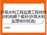 许昌水利工程监理工程师培训机构哪个最好(许昌水利监理培训优选)