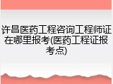 许昌医药工程咨询工程师证在哪里报考(医药工程证报考点)