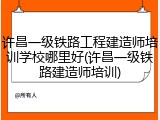 许昌一级铁路工程建造师培训学校哪里好(许昌一级铁路建造师培训)