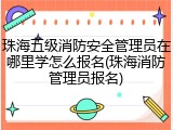 珠海五级消防安全管理员在哪里学怎么报名(珠海消防管理员报名)