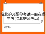 淮北护师职称考试一般在哪里考(淮北护师考点)