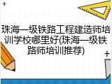 珠海一级铁路工程建造师培训学校哪里好(珠海一级铁路师培训推荐)