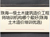 珠海一级土木建筑造价工程师培训机构哪个最好(珠海土木造价培训优选)