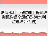 珠海水利工程监理工程师培训机构哪个最好(珠海水利监理培训优选)