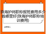 珠海护师职称报班费用多少钱哪里好(珠海护师职称培训费用)