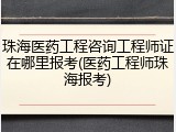 珠海医药工程咨询工程师证在哪里报考(医药工程师珠海报考)