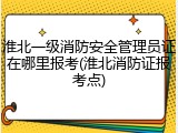 淮北一级消防安全管理员证在哪里报考(淮北消防证报考点)