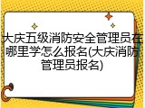 大庆五级消防安全管理员在哪里学怎么报名(大庆消防管理员报名)