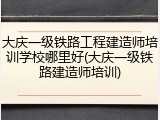 大庆一级铁路工程建造师培训学校哪里好(大庆一级铁路建造师培训)