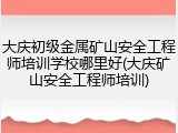 大庆初级金属矿山安全工程师培训学校哪里好(大庆矿山安全工程师培训)