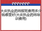 大庆执业药师报班费用多少钱哪里好(大庆执业药师培训费用)