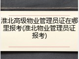 淮北高级物业管理员证在哪里报考(淮北物业管理员证报考)