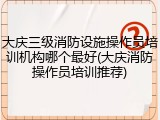 大庆三级消防设施操作员培训机构哪个最好(大庆消防操作员培训推荐)