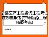 宁德医药工程咨询工程师证在哪里报考(宁德医药工程师报考点)