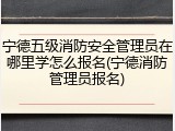 宁德五级消防安全管理员在哪里学怎么报名(宁德消防管理员报名)