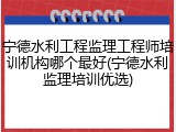 宁德水利工程监理工程师培训机构哪个最好(宁德水利监理培训优选)