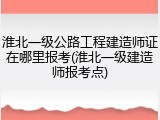 淮北一级公路工程建造师证在哪里报考(淮北一级建造师报考点)