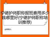 宁德护师职称报班费用多少钱哪里好(宁德护师职称培训推荐)