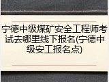 宁德中级煤矿安全工程师考试去哪里线下报名(宁德中级安工报名点)