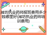 潍坊执业药师报班费用多少钱哪里好(潍坊执业药师培训费用)