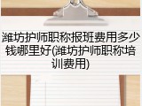 潍坊护师职称报班费用多少钱哪里好(潍坊护师职称培训费用)