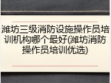 潍坊三级消防设施操作员培训机构哪个最好(潍坊消防操作员培训优选)