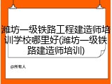 潍坊一级铁路工程建造师培训学校哪里好(潍坊一级铁路建造师培训)