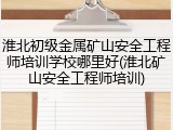 淮北初级金属矿山安全工程师培训学校哪里好(淮北矿山安全工程师培训)